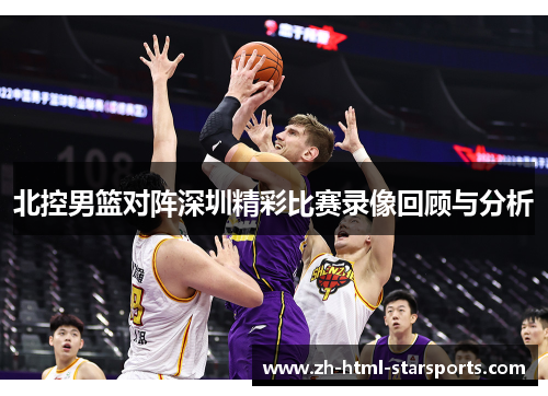 北控男篮对阵深圳精彩比赛录像回顾与分析